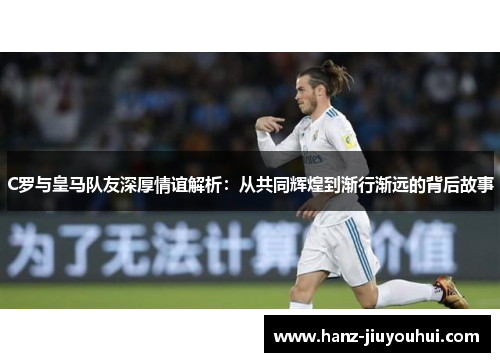 C罗与皇马队友深厚情谊解析：从共同辉煌到渐行渐远的背后故事