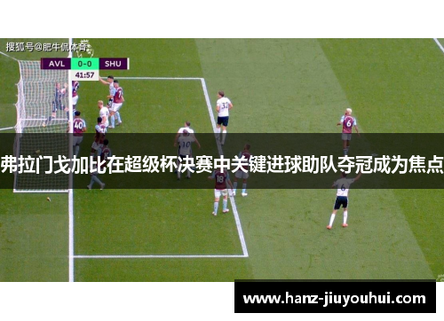 弗拉门戈加比在超级杯决赛中关键进球助队夺冠成为焦点