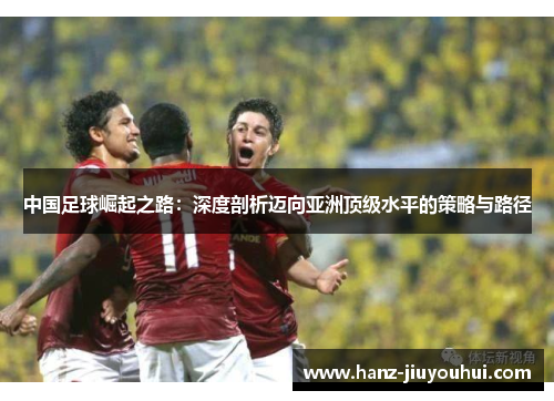 中国足球崛起之路：深度剖析迈向亚洲顶级水平的策略与路径