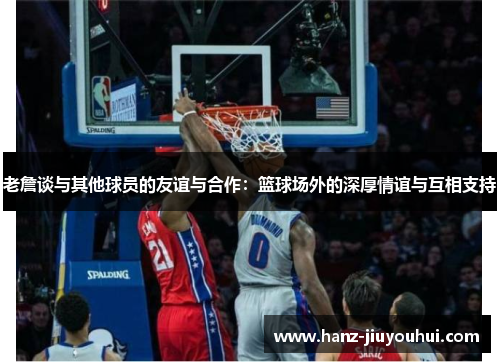 老詹谈与其他球员的友谊与合作：篮球场外的深厚情谊与互相支持