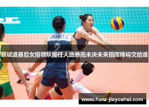 蔡斌退赛后女排领队接任人选悬而未决未来指挥棒将交给谁