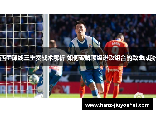 西甲锋线三重奏战术解析 如何破解顶级进攻组合的致命威胁