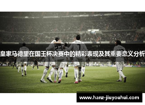 皇家马德里在国王杯决赛中的精彩表现及其重要意义分析