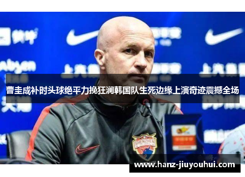 曹圭成补时头球绝平力挽狂澜韩国队生死边缘上演奇迹震撼全场